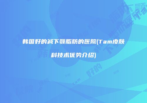 韩国好的减下颚脂肪的医院(Tam皮肤科技术优势介绍)