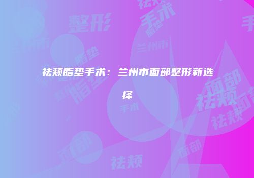 祛颊脂垫手术：兰州市面部整形新选择