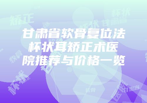 甘肃省软骨复位法杯状耳矫正术医院推荐与价格一览