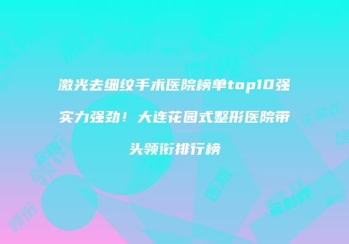 激光去细纹手术医院榜单top10强实力强劲！大连花园式整形医院带头领衔排行榜