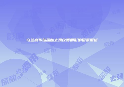 乌兰察布玻尿酸去颈纹费用影响因素解析