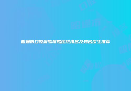 昭通市口腔吸脂瘦脸医院排名及知名医生推荐