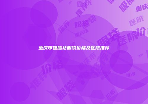 重庆市吸脂祛眼袋价格及医院推荐