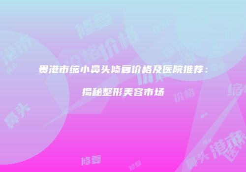 贵港市缩小鼻头修复价格及医院推荐：揭秘整形美容市场