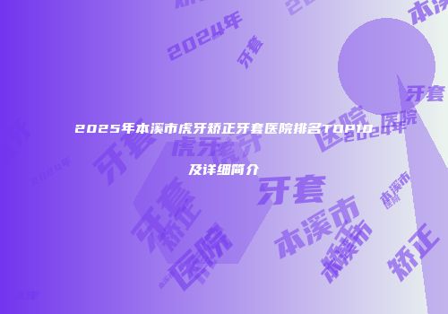 2025年本溪市虎牙矫正牙套医院排名TOP10及详细简介