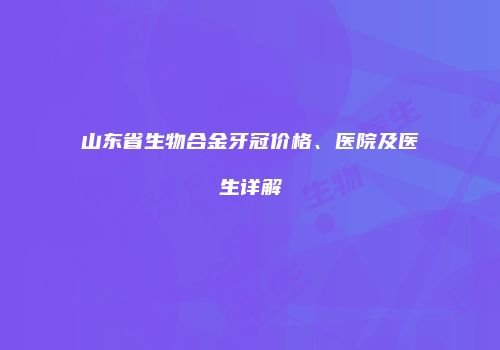 山东省生物合金牙冠价格、医院及医生详解