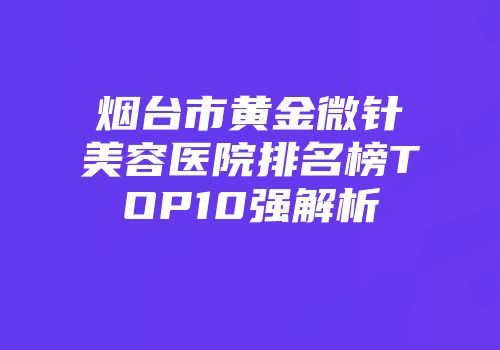 烟台市黄金微针美容医院排名榜TOP10强解析