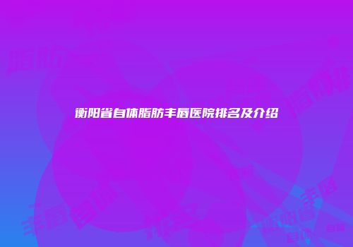 衡阳省自体脂肪丰唇医院排名及介绍
