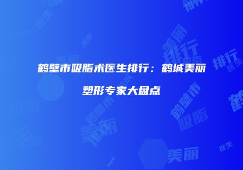 鹤壁市吸脂术医生排行：鹤城美丽塑形专家大盘点