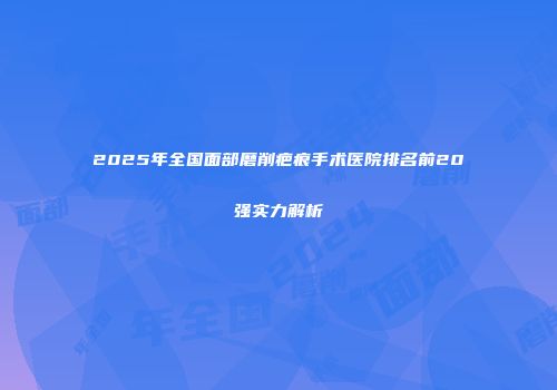 2025年全国面部磨削疤痕手术医院排名前20强实力解析