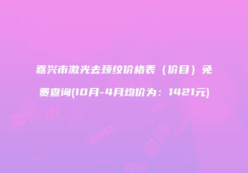 嘉兴市激光去颈纹价格表（价目）免费查询(10月-4月均价为：1421元)