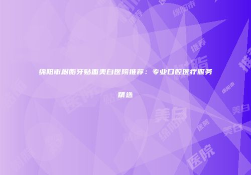 绵阳市树脂牙贴面美白医院推荐：专业口腔医疗服务精选