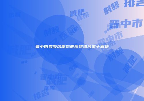 晋中市射频溶脂减肥医院排名前十解析