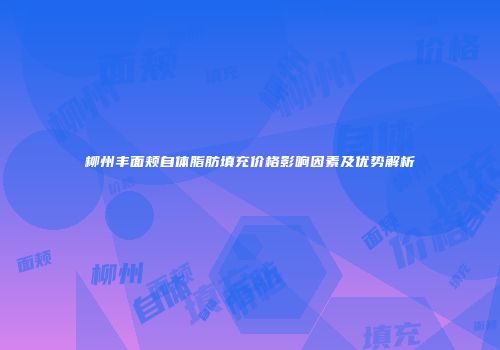 柳州丰面颊自体脂肪填充价格影响因素及优势解析