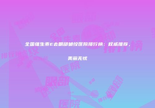 全国维生素E去眼部皱纹医院排行榜：权威推荐，美丽无忧