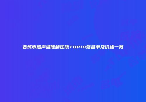 晋城市超声波除皱医院TOP10强名单及价格一览