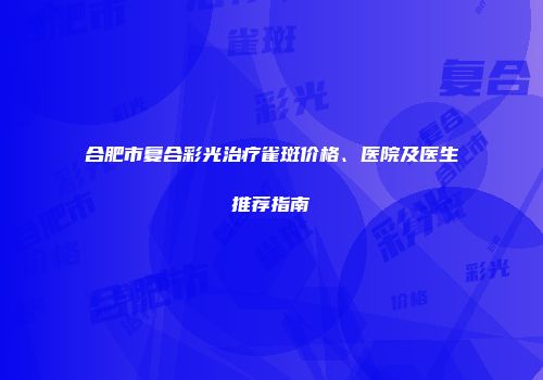 合肥市复合彩光治疗雀斑价格、医院及医生推荐指南