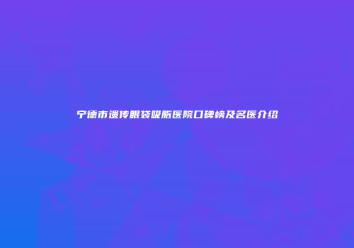 宁德市遗传眼袋吸脂医院口碑榜及名医介绍