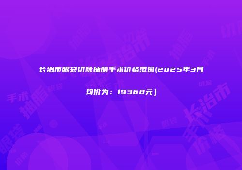 长治市眼袋切除抽脂手术价格范围(2025年3月均价为：19368元）