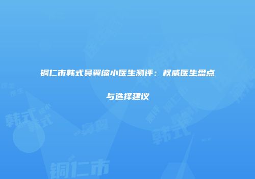 铜仁市韩式鼻翼缩小医生测评：权威医生盘点与选择建议