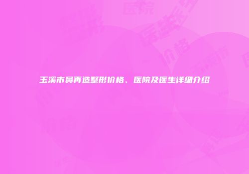 玉溪市鼻再造整形价格、医院及医生详细介绍