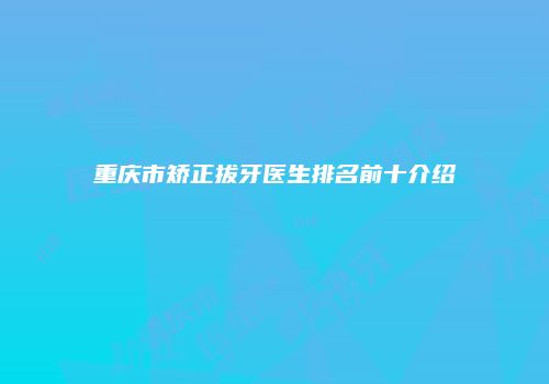 重庆市矫正拔牙医生排名前十介绍