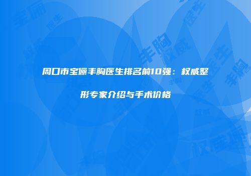 周口市宝俪丰胸医生排名前10强：权威整形专家介绍与手术价格