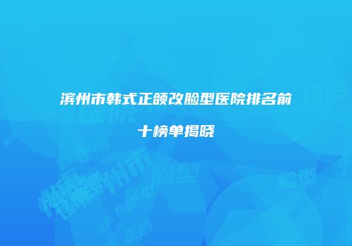 滨州市韩式正颌改脸型医院排名前十榜单揭晓