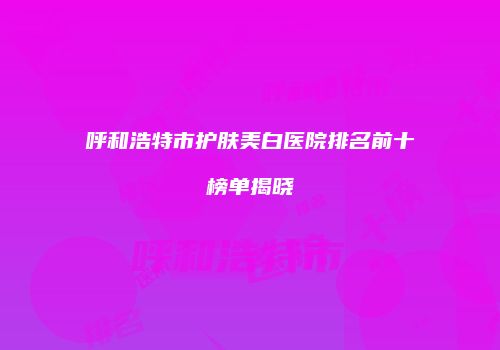 呼和浩特市护肤美白医院排名前十榜单揭晓