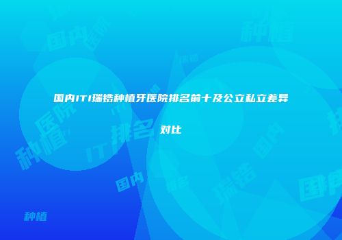 国内ITI瑞锆种植牙医院排名前十及公立私立差异对比