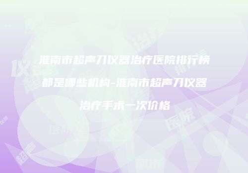 淮南市超声刀仪器治疗医院排行榜都是哪些机构-淮南市超声刀仪器治疗手术一次价格