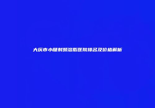 大庆市小腿射频溶脂医院排名及价格解析