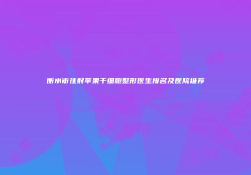 衡水市注射苹果干细胞整形医生排名及医院推荐