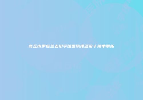 商丘市伊维兰去川字纹医院排名前十榜单解析
