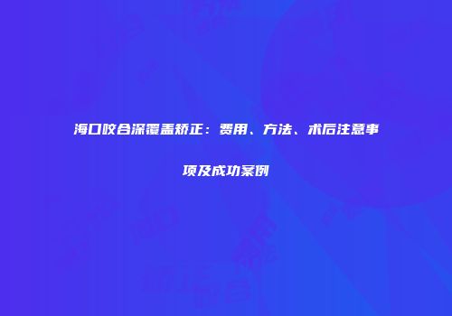 海口咬合深覆盖矫正：费用、方法、术后注意事项及成功案例