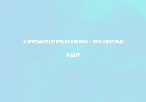 全国玻尿酸打眼袋整形医院排名：前50家优质机构推荐