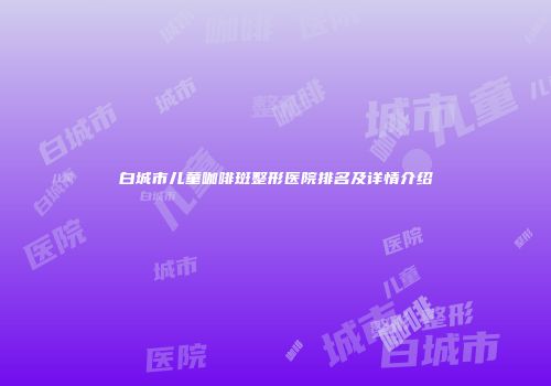 白城市儿童咖啡斑整形医院排名及详情介绍