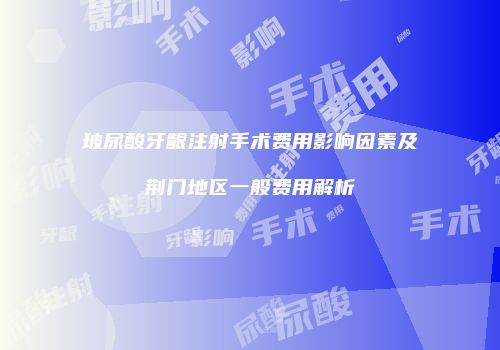 玻尿酸牙龈注射手术费用影响因素及荆门地区一般费用解析