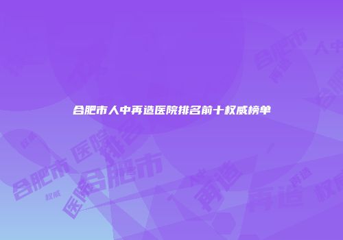 合肥市人中再造医院排名前十权威榜单