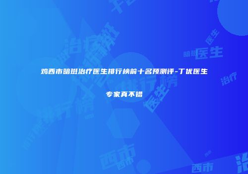 鸡西市暗斑治疗医生排行榜前十名预测评-丁优医生专家真不错