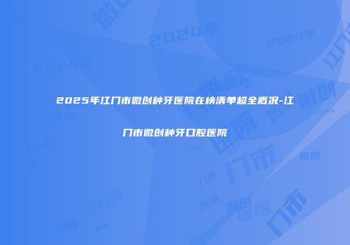 2025年江门市微创种牙医院在榜清单超全概况-江门市微创种牙口腔医院