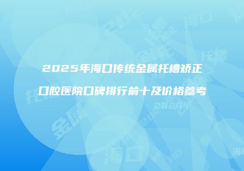 2025年海口传统金属托槽矫正口腔医院口碑排行前十及价格参考