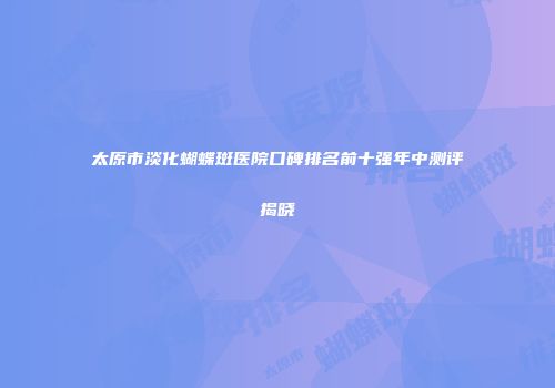太原市淡化蝴蝶斑医院口碑排名前十强年中测评揭晓