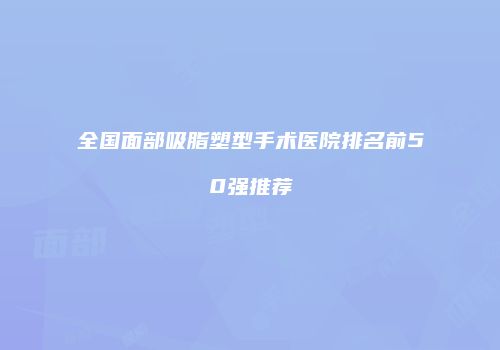 全国面部吸脂塑型手术医院排名前50强推荐