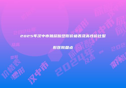 2025年汉中市玻尿酸塑形价格表及高性价比整形医院盘点