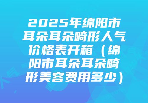 2025年绵阳市耳朵耳朵畸形人气价格表开箱（绵阳市耳朵耳朵畸形美容费用多少）