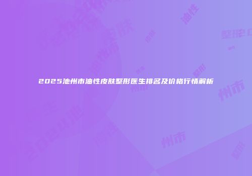 2025池州市油性皮肤整形医生排名及价格行情解析