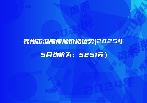 锦州市溶脂瘦脸价格优势(2025年5月均价为：5251元）