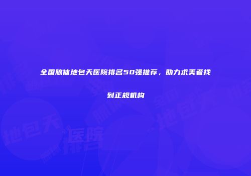 全国腺体地包天医院排名50强推荐，助力求美者找到正规机构