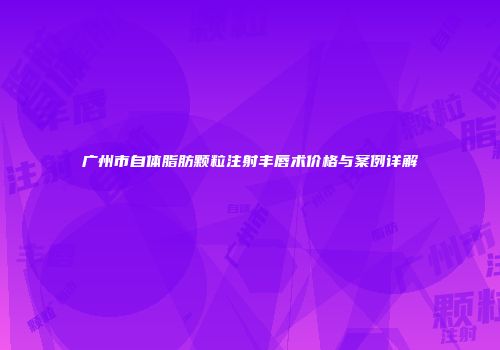 广州市自体脂肪颗粒注射丰唇术价格与案例详解